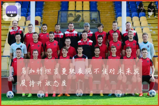 乌加特坦言曼联表现不佳对未来发展持开放态度
