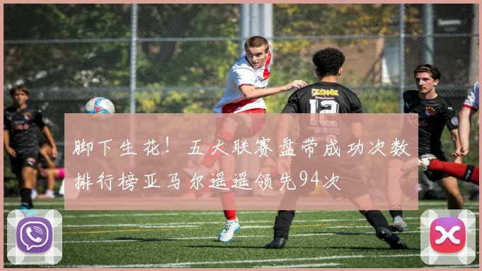 脚下生花！五大联赛盘带成功次数排行榜亚马尔遥遥领先94次