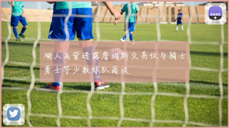 湖人高管透露詹姆斯交易仅与骑士勇士等少数球队商谈