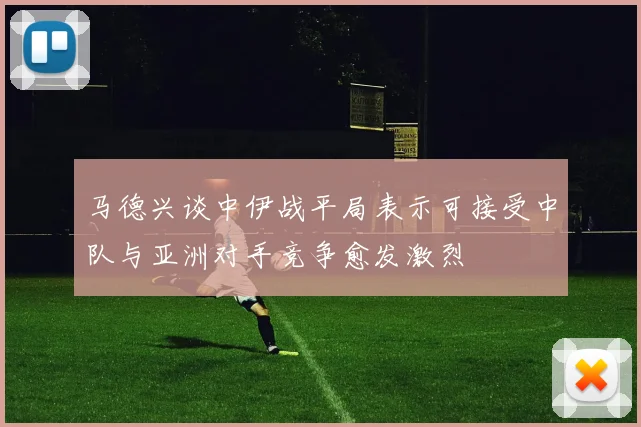马德兴谈中伊战平局表示可接受中队与亚洲对手竞争愈发激烈