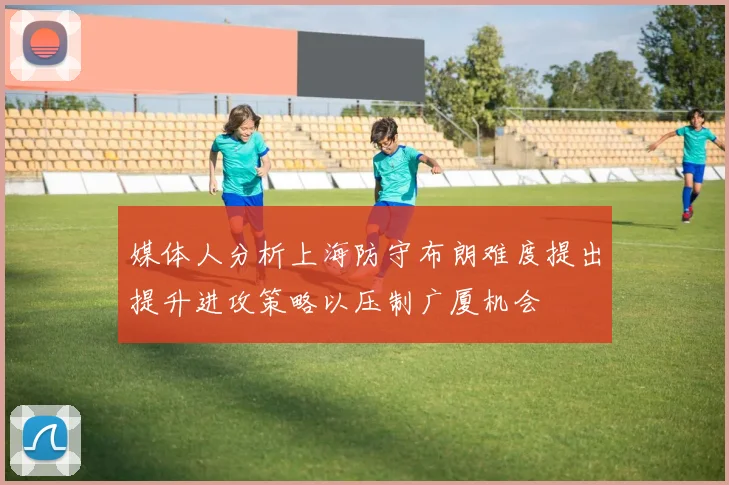 媒体人分析上海防守布朗难度提出提升进攻策略以压制广厦机会