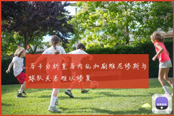 马卡分析皇马内乱加剧维尼修斯与球队关系难以修复