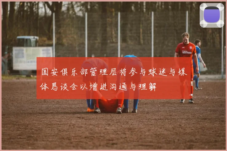 国安俱乐部管理层将参与球迷与媒体恳谈会以增进沟通与理解