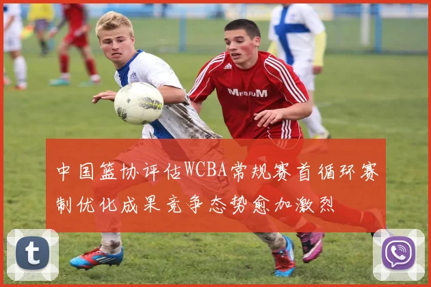 中国篮协评估WCBA常规赛首循环赛制优化成果竞争态势愈加激烈