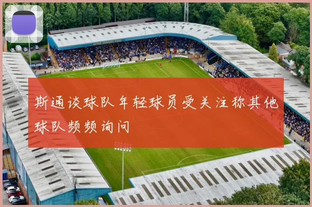 斯通谈球队年轻球员受关注称其他球队频频询问