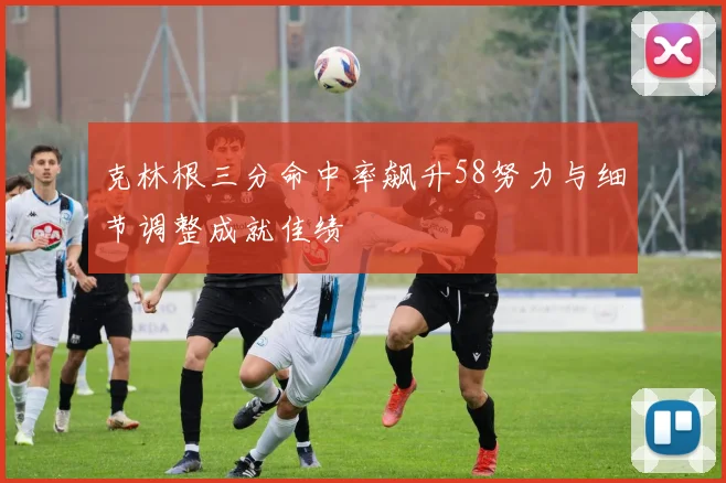 克林根三分命中率飙升58努力与细节调整成就佳绩
