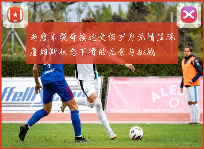 老詹东契奇接连受伤岁月无情显现詹姆斯状态下滑的无奈与挑战