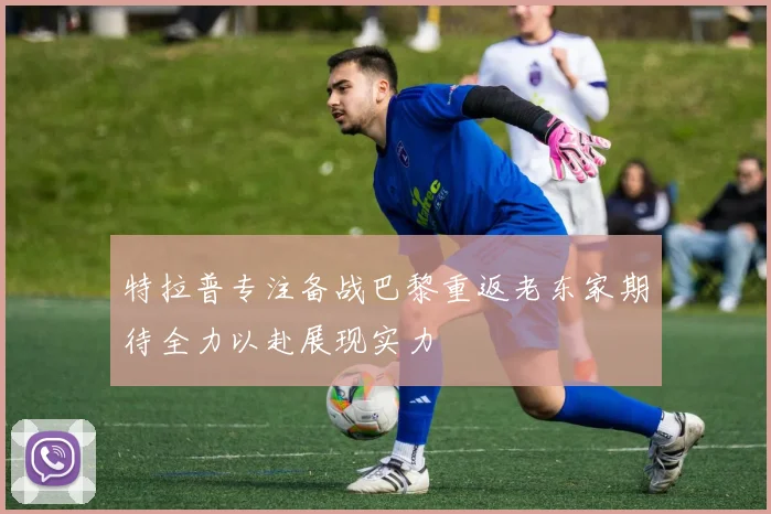 特拉普专注备战巴黎重返老东家期待全力以赴展现实力