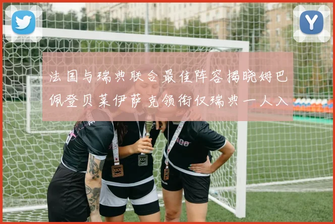 法国与瑞典联合最佳阵容揭晓姆巴佩登贝莱伊萨克领衔仅瑞典一人入选