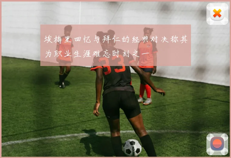 埃梅里回忆与拜仁的经典对决称其为职业生涯难忘时刻之一