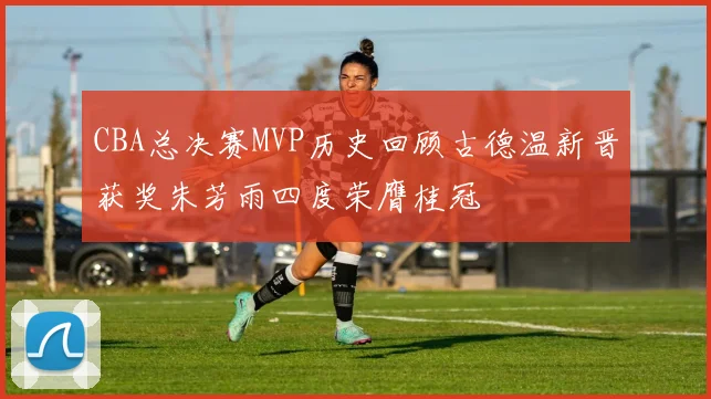 CBA总决赛MVP历史回顾古德温新晋获奖朱芳雨四度荣膺桂冠
