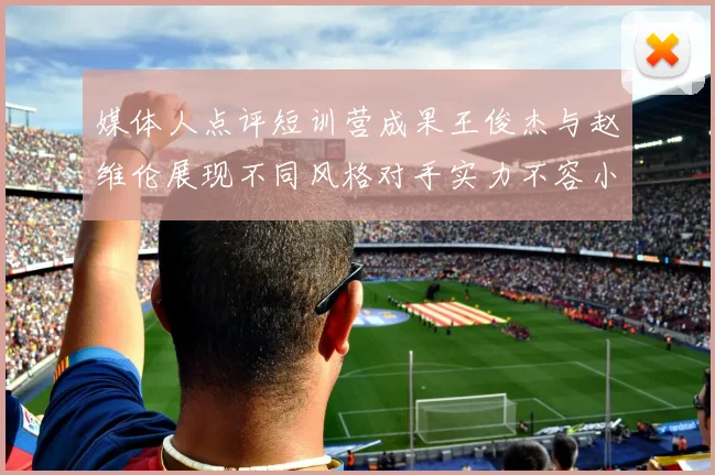 媒体人点评短训营成果王俊杰与赵维伦展现不同风格对手实力不容小觑