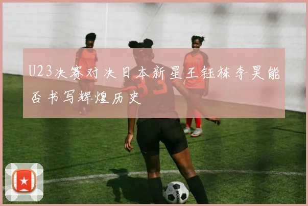 U23决赛对决日本新星王钰栋李昊能否书写辉煌历史