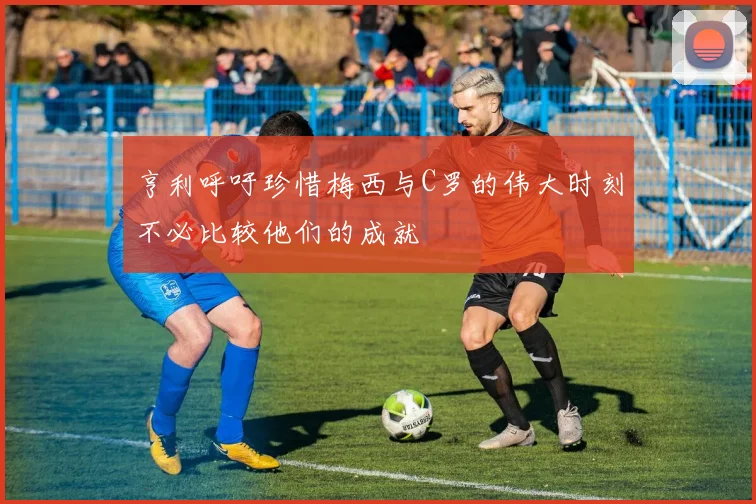 亨利呼吁珍惜梅西与C罗的伟大时刻不必比较他们的成就