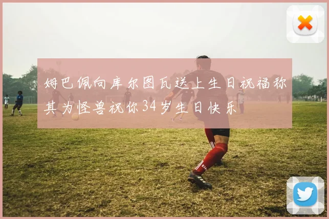 姆巴佩向库尔图瓦送上生日祝福称其为怪兽祝你34岁生日快乐