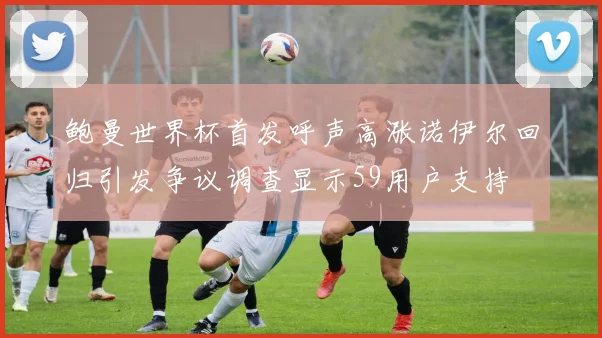 鲍曼世界杯首发呼声高涨诺伊尔回归引发争议调查显示59用户支持
