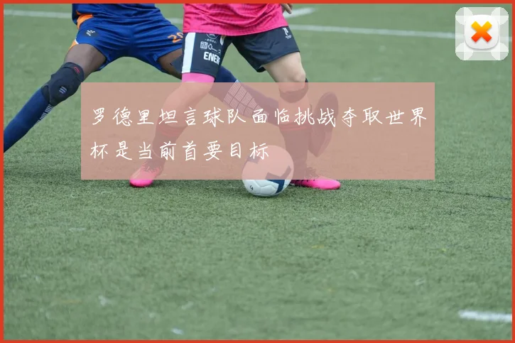 罗德里坦言球队面临挑战夺取世界杯是当前首要目标